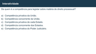 De quem é a competência para legislar sobre matéria de direito processual?
a) Competência privativa da União.
b) Competência concorrente da União.
c) Competência privativa de cada Estado.
d) Competência concorrente dos Estados.
e) Competência privativa do Poder Judiciário.
Interatividade
 