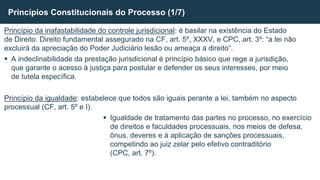 Princípio da inafastabilidade do controle jurisdicional: é basilar na existência do Estado
de Direito. Direito fundamental assegurado na CF, art. 5º, XXXV, e CPC, art. 3º: “a lei não
excluirá da apreciação do Poder Judiciário lesão ou ameaça a direito”.
 A indeclinabilidade da prestação jurisdicional é princípio básico que rege a jurisdição,
que garante o acesso à justiça para postular e defender os seus interesses, por meio
de tutela específica.
Princípio da igualdade: estabelece que todos são iguais perante a lei, também no aspecto
processual (CF, art. 5º e I).
 Igualdade de tratamento das partes no processo, no exercício
de direitos e faculdades processuais, nos meios de defesa,
ônus, deveres e à aplicação de sanções processuais,
competindo ao juiz zelar pelo efetivo contraditório
(CPC, art. 7º).
Princípios Constitucionais do Processo (1/7)
 