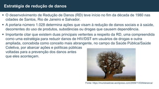  O desenvolvimento de Redução de Danos (RD) teve início no fim da década de 1980 nas
cidades de Santos, Rio de Janeiro e Salvador.
 A portaria número 1.028 determina ações que visam à redução de danos sociais e à saúde,
decorrentes do uso de produtos, substâncias ou drogas que causem dependência.
 Importante citar que existem duas principais vertentes a respeito da RD, uma compreendida
como uma estratégia para reduzir danos de HIV/DST em usuários de drogas e outra
ampliada, concebida como conceito mais abrangente, no campo da Saúde Pública/Saúde
Coletiva, por abarcar ações e políticas públicas
voltadas para a prevenção dos danos antes
que eles aconteçam.
Estratégia de redução de danos
Fonte: https://mundosebrae.wordpress.com/2008/11/03/lideranca/
 