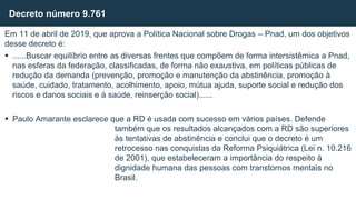 Em 11 de abril de 2019, que aprova a Política Nacional sobre Drogas – Pnad, um dos objetivos
desse decreto é:
 ......Buscar equilíbrio entre as diversas frentes que compõem de forma intersistêmica a Pnad,
nas esferas da federação, classificadas, de forma não exaustiva, em políticas públicas de
redução da demanda (prevenção, promoção e manutenção da abstinência, promoção à
saúde, cuidado, tratamento, acolhimento, apoio, mútua ajuda, suporte social e redução dos
riscos e danos sociais e à saúde, reinserção social)......
 Paulo Amarante esclarece que a RD é usada com sucesso em vários países. Defende
também que os resultados alcançados com a RD são superiores
às tentativas de abstinência e conclui que o decreto é um
retrocesso nas conquistas da Reforma Psiquiátrica (Lei n. 10.216
de 2001), que estabeleceram a importância do respeito à
dignidade humana das pessoas com transtornos mentais no
Brasil.
Decreto número 9.761
 