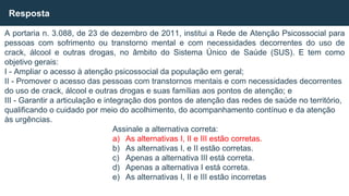 A portaria n. 3.088, de 23 de dezembro de 2011, institui a Rede de Atenção Psicossocial para
pessoas com sofrimento ou transtorno mental e com necessidades decorrentes do uso de
crack, álcool e outras drogas, no âmbito do Sistema Único de Saúde (SUS). E tem como
objetivo gerais:
I - Ampliar o acesso à atenção psicossocial da população em geral;
II - Promover o acesso das pessoas com transtornos mentais e com necessidades decorrentes
do uso de crack, álcool e outras drogas e suas famílias aos pontos de atenção; e
III - Garantir a articulação e integração dos pontos de atenção das redes de saúde no território,
qualificando o cuidado por meio do acolhimento, do acompanhamento contínuo e da atenção
às urgências.
Assinale a alternativa correta:
a) As alternativas I, II e III estão corretas.
b) As alternativas I, e II estão corretas.
c) Apenas a alternativa III está correta.
d) Apenas a alternativa I está correta.
e) As alternativas I, II e III estão incorretas
Resposta
 