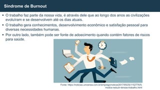  O trabalho faz parte da nossa vida, é através dele que ao longo dos anos as civilizações
evoluíram e se desenvolvem até os dias atuais.
 O trabalho gera conhecimentos, desenvolvimento econômico e satisfação pessoal para
diversas necessidades humanas.
 Por outro lado, também pode ser fonte de adoecimento quando contém fatores de riscos
para saúde.
Síndrome de Burnout
Fonte: https://noticias.universia.com.br/emprego/noticia/2017/05/25/1152776/5-
modos-reduzir-tensao-trabalho.html
 