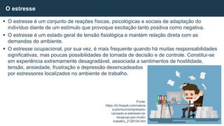  O estresse é um conjunto de reações físicas, psicológicas e sociais de adaptação do
indivíduo diante de um estímulo que provoque excitação tanto positiva como negativa.
 O estresse é um estado geral de tensão fisiológica e mantém relação direta com as
demandas do ambiente.
 O estresse ocupacional, por sua vez, é mais frequente quando há muitas responsabilidades
significativas, mas poucas possibilidades de tomada de decisão e de controle. Constitui-se
em experiência extremamente desagradável, associada a sentimentos de hostilidade,
tensão, ansiedade, frustração e depressão desencadeados
por estressores localizados no ambiente de trabalho.
O estresse
Fonte:
https://br.freepik.com/vetore
s-premium/empresario-
cansado-e-estresse-na-
recepcao-por-muito-
trabalho_2126105.htm
 