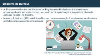  A Síndrome de Burnout ou Síndrome de Esgotamento Profissional é um fenômeno
ocupacional cada vez mais comum, seu início se dá após longos e excessivos níveis de
estresse (tensão) no trabalho.
 Maslach & Jackson (1981) definiram Burnout como uma reação à tensão emocional crônica
por lidar excessivamente com pessoas.
Síndrome de Burnout
Fonte: https://www.shutterstock.com/pt/image-vector/stress-work-concept-
flat-illustration-stressed-724019965
 