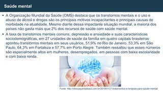  A Organização Mundial da Saúde (OMS) destaca que os transtornos mentais e o uso e
abuso de álcool e drogas são os principais motivos incapacitantes e principais causas de
morbidade na atualidade. Mesmo diante dessa impactante situação mundial, a maioria dos
países não gasta mais que 2% dos recursos de saúde com saúde mental.
 A taxa de transtornos mentais comuns, depressão e ansiedade e suas características
sociodemográficas, em 27 unidades de saúde da família em quatro capitais brasileiras
apontou transtornos mentais em seus usuários, 51,9% no Rio de Janeiro, 53,3% em São
Paulo, 64,3% em Fortaleza e 57,7% em Porto Alegre. Também ressaltou que esses números
são especialmente altos em mulheres, desempregados, em pessoas com baixa escolaridade
e com baixa renda.
Saúde mental
Fonte: http://clinicaquintadosol.com.br/2019/01/21/tratamentos-e-terapias-para-saude-mental/
 