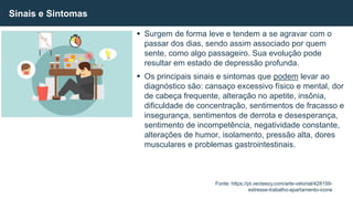  Surgem de forma leve e tendem a se agravar com o
passar dos dias, sendo assim associado por quem
sente, como algo passageiro. Sua evolução pode
resultar em estado de depressão profunda.
 Os principais sinais e sintomas que podem levar ao
diagnóstico são: cansaço excessivo físico e mental, dor
de cabeça frequente, alteração no apetite, insônia,
dificuldade de concentração, sentimentos de fracasso e
insegurança, sentimentos de derrota e desesperança,
sentimento de incompetência, negatividade constante,
alterações de humor, isolamento, pressão alta, dores
musculares e problemas gastrointestinais.
Sinais e Sintomas
Fonte: https://pt.vecteezy.com/arte-vetorial/428159-
estresse-trabalho-apartamento-icone
 
