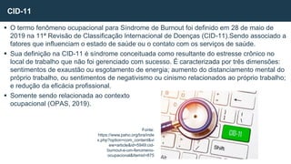  O termo fenômeno ocupacional para Síndrome de Burnout foi definido em 28 de maio de
2019 na 11ª Revisão de Classificação Internacional de Doenças (CID-11).Sendo associado a
fatores que influenciam o estado de saúde ou o contato com os serviços de saúde.
 Sua definição na CID-11 é síndrome conceituada como resultante do estresse crônico no
local de trabalho que não foi gerenciado com sucesso. É caracterizada por três dimensões:
sentimentos de exaustão ou esgotamento de energia; aumento do distanciamento mental do
próprio trabalho, ou sentimentos de negativismo ou cinismo relacionados ao próprio trabalho;
e redução da eficácia profissional.
 Somente sendo relacionada ao contexto
ocupacional (OPAS, 2019).
CID-11
Fonte:
https://www.paho.org/bra/inde
x.php?option=com_content&vi
ew=article&id=5949:cid-
burnout-e-um-fenomeno-
ocupacional&Itemid=875
 