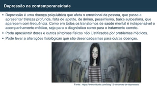  Depressão é uma doença psiquiátrica que afeta o emocional da pessoa, que passa a
apresentar tristeza profunda, falta de apetite, de ânimo, pessimismo, baixa autoestima, que
aparecem com frequência. Como em todos os transtornos de saúde mental é indispensável o
acompanhamento médico, seja para o diagnóstico como para o tratamento correto.
 Pode apresentar dores e outros sintomas físicos não justificados por problemas médicos.
 Pode levar a alterações fisiológicas que são desencadeantes para outras doenças.
Depressão na contemporaneidade
Fonte:: https://www.vittude.com/blog/13-sintomas-de-depressao/
 