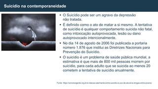  O Suicídio pode ser um agravo da depressão
não tratada.
 É definido como o ato de matar a si mesmo. A tentativa
de suicídio é qualquer comportamento suicida não fatal,
como intoxicação autoprovocada, lesão ou dano
autoprovocado intencionalmente.
 No dia 14 de agosto de 2006 foi publicada a portaria
número 1.876 que institui as Diretrizes Nacionais para
Prevenção do Suicídio.
 O suicídio é um problema de saúde pública mundial, a
estimativa é que mais de 800 mil pessoas morrem por
suicídio, para cada adulto que se suicida ao menos 20
cometem a tentativa de suicídio anualmente.
Suicídio na contemporaneidade
Fonte: https://amorexigente.org.br/a-relacao-alarmante-entre-suicidio-e-uso-de-alcool-e-drogas-entre-jovens/
 