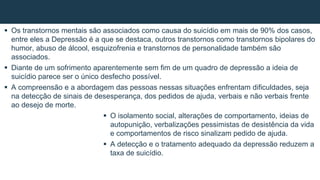  Os transtornos mentais são associados como causa do suicídio em mais de 90% dos casos,
entre eles a Depressão é a que se destaca, outros transtornos como transtornos bipolares do
humor, abuso de álcool, esquizofrenia e transtornos de personalidade também são
associados.
 Diante de um sofrimento aparentemente sem fim de um quadro de depressão a ideia de
suicídio parece ser o único desfecho possível.
 A compreensão e a abordagem das pessoas nessas situações enfrentam dificuldades, seja
na detecção de sinais de desesperança, dos pedidos de ajuda, verbais e não verbais frente
ao desejo de morte.
 O isolamento social, alterações de comportamento, ideias de
autopunição, verbalizações pessimistas de desistência da vida
e comportamentos de risco sinalizam pedido de ajuda.
 A detecção e o tratamento adequado da depressão reduzem a
taxa de suicídio.
 