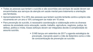  Todas as pessoas que tentam o suicídio e são socorridas aos serviços de saúde devem ser
encaminhadas aos serviços de atenção em saúde mental para tratamento e orientação
aos familiares.
 Aproximadamente 15 a 25% das pessoas que tentam suicídio tentarão contra a própria vida
novamente em um ano e 10% conseguem se matar em 10 anos.
 Para prevenção do suicídio, é necessário coordenação e colaboração entre os diversos
setores da sociedade como educação, saúde, trabalho, agricultura, negócios, justiça, lei,
defesa, política e mídia. Esses esforços devem ser integrados devido à complexidade do
assunto suicídio.
 O MS lançou em setembro de 2017 a agenda estratégica de
prevenção, marcando assim o mês de Setembro como o mês
de conscientização de prevenção ao suicídio.
 