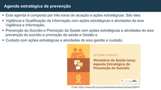  Esta agenda é composta por três eixos de atuação e ações estratégicas. São eles:
 Vigilância e Qualificação da Informação com ações estratégicas e atividades do eixo
Vigilância e Informação;
 Prevenção do Suicídio e Promoção da Saúde com ações estratégicas e atividades do eixo
prevenção do suicídio e promoção da saúde e Gestão e
 Cuidado com ações estratégicas e atividades do eixo gestão e cuidado.
Agenda estratégica de prevenção
Fonte: https://www.trt4.jus.br/portais/trt4/modulos/noticias/258974
 