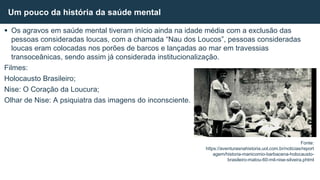  Os agravos em saúde mental tiveram início ainda na idade média com a exclusão das
pessoas consideradas loucas, com a chamada “Nau dos Loucos”, pessoas consideradas
loucas eram colocadas nos porões de barcos e lançadas ao mar em travessias
transoceânicas, sendo assim já considerada institucionalização.
Filmes:
Holocausto Brasileiro;
Nise: O Coração da Loucura;
Olhar de Nise: A psiquiatra das imagens do inconsciente.
Um pouco da história da saúde mental
Fonte:
https://aventurasnahistoria.uol.com.br/noticias/report
agem/historia-manicomio-barbacena-holocausto-
brasileiro-matou-60-mil-nise-silveira.phtml
 