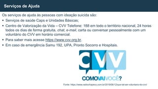 Os serviços de ajuda às pessoas com ideação suicida são:
 Serviços de saúde Caps e Unidades Básicas;
 Centro de Valorização da Vida – CVV Telefone: 188 em todo o território nacional, 24 horas
todos os dias de forma gratuita, chat, e-mail, carta ou conversar pessoalmente com um
voluntário do CVV em horário comercial.
 Para saber mais acesse https://www.cvv.org.br.
 Em caso de emergência Samu 192, UPA, Pronto Socorro e Hospitais.
Serviços de Ajuda
Fonte: https://www.radiochapeco.com.br/2019/06/12/que-tal-ser-voluntario-do-cvv/
 