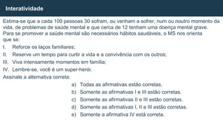Estima-se que a cada 100 pessoas 30 sofram, ou venham a sofrer, num ou noutro momento da
vida, de problemas de saúde mental e que cerca de 12 tenham uma doença mental grave.
Para se promover a saúde mental são necessários hábitos saudáveis, o MS nos orienta
que se:
I. Reforce os laços familiares;
II. Reserve um tempo para curtir a vida e a convivência com os outros;
III. Viva intensamente momentos em família;
IV. Lembre-se, você é um super-herói.
Assinale a alternativa correta:
a) Todas as afirmativas estão corretas.
b) Somente as afirmativas I e III estão corretas.
c) Somente as afirmativas II e III estão corretas.
d) Somente as afirmativas I, II e III estão corretas.
e) Somente a afirmativa IV está correta.
Interatividade
 