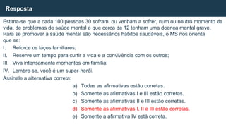 Estima-se que a cada 100 pessoas 30 sofram, ou venham a sofrer, num ou noutro momento da
vida, de problemas de saúde mental e que cerca de 12 tenham uma doença mental grave.
Para se promover a saúde mental são necessários hábitos saudáveis, o MS nos orienta
que se:
I. Reforce os laços familiares;
II. Reserve um tempo para curtir a vida e a convivência com os outros;
III. Viva intensamente momentos em família;
IV. Lembre-se, você é um super-herói.
Assinale a alternativa correta:
a) Todas as afirmativas estão corretas.
b) Somente as afirmativas I e III estão corretas.
c) Somente as afirmativas II e III estão corretas.
d) Somente as afirmativas I, II e III estão corretas.
e) Somente a afirmativa IV está correta.
Resposta
 