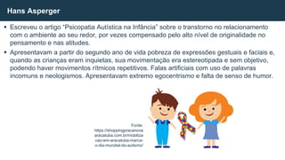  Escreveu o artigo “Psicopatia Autística na Infância” sobre o transtorno no relacionamento
com o ambiente ao seu redor, por vezes compensado pelo alto nível de originalidade no
pensamento e nas atitudes.
 Apresentavam a partir do segundo ano de vida pobreza de expressões gestuais e faciais e,
quando as crianças eram inquietas, sua movimentação era estereotipada e sem objetivo,
podendo haver movimentos rítmicos repetitivos. Falas artificiais com uso de palavras
incomuns e neologismos. Apresentavam extremo egocentrismo e falta de senso de humor.
Hans Asperger
Fonte:
https://shoppingpracanova
aracatuba.com.br/mobiliza
cao-em-aracatuba-marca-
o-dia-mundial-do-autismo/
 