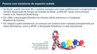  No Brasil, a partir dos anos 80, o autismo começou a ter mais evidência com o surgimento da
primeira Associação de Amigos de Autistas do Brasil, a AMA-SP, tendo como principal
mentor o Dr. Raymond Rosemberg.
 Em 1989, a Associação Brasileira do Autismo (Abra) promoveu o I Congresso
Brasileiro de Autismo.
 Em relação à parte assistencial, as crianças com autismo eram cuidadas principalmente por
redes filantrópicas, como a APAE, a Sociedade Pestalozzi e a rede educacional.
Pessoa com transtorno do espectro autista
Fonte:
https://hospitalsantamonic
a.com.br/abril-azul-mes-
do-autismo-entenda-mais-
sobre-esse-transtorno/
 