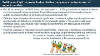  Em 27 de dezembro de 2012 entrou em vigor a Lei n. 12.764 garantindo os direitos à pessoa
com transtorno do espectro autista. É considerada pessoa com transtorno do espectro
autista aquela portadora de síndrome clínica caracterizada por:
 Deficiência persistente e clinicamente significativa da comunicação e da interação sociais,
manifestada por deficiência marcada de comunicação verbal e não verbal usada para
interação social; ausência de reciprocidade social; falência em desenvolver e manter
relações apropriadas;
 Padrões restritivos e repetitivos de comportamentos, interesses e atividades, manifestados
por comportamentos motores ou verbais estereotipados ou por comportamentos sensoriais
incomuns; excessiva aderência a rotinas e padrões de
comportamento ritualizados; interesses restritos e fixos.
Política nacional de proteção dos direitos da pessoa com transtorno do
espectro autista
Fonte: http://www.paranavai.pr.gov.br/noticias/1332319
 