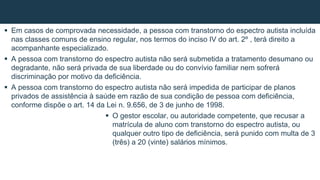  Em casos de comprovada necessidade, a pessoa com transtorno do espectro autista incluída
nas classes comuns de ensino regular, nos termos do inciso IV do art. 2º , terá direito a
acompanhante especializado.
 A pessoa com transtorno do espectro autista não será submetida a tratamento desumano ou
degradante, não será privada de sua liberdade ou do convívio familiar nem sofrerá
discriminação por motivo da deficiência.
 A pessoa com transtorno do espectro autista não será impedida de participar de planos
privados de assistência à saúde em razão de sua condição de pessoa com deficiência,
conforme dispõe o art. 14 da Lei n. 9.656, de 3 de junho de 1998.
 O gestor escolar, ou autoridade competente, que recusar a
matrícula de aluno com transtorno do espectro autista, ou
qualquer outro tipo de deficiência, será punido com multa de 3
(três) a 20 (vinte) salários mínimos.
 