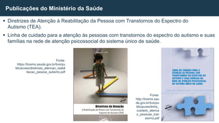  Diretrizes de Atenção à Reabilitação da Pessoa com Transtornos do Espectro do
Autismo (TEA).
 Linha de cuidado para a atenção às pessoas com transtornos do espectro do autismo e suas
famílias na rede de atenção psicossocial do sistema único de saúde.
Publicações do Ministério da Saúde
Fonte:
https://bvsms.saude.gov.br/bvs/pu
blicacoes/diretrizes_atencao_reabil
itacao_pessoa_autismo.pdf
Fonte:
http://bvsms.sau
de.gov.br/bvs/pu
blicacoes/linha_
cuidado_atenca
o_pessoas_tran
storno.pdf
 