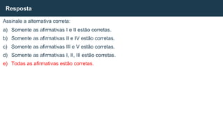Assinale a alternativa correta:
a) Somente as afirmativas I e II estão corretas.
b) Somente as afirmativas II e IV estão corretas.
c) Somente as afirmativas III e V estão corretas.
d) Somente as afirmativas I, II, III estão corretas.
e) Todas as afirmativas estão corretas.
Resposta
 