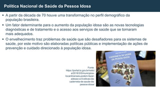  A partir da década de 70 houve uma transformação no perfil demográfico da
população brasileira.
 Um fator determinante para o aumento da população idosa são as novas tecnologias
diagnósticas e de tratamento e o acesso aos serviços de saúde que se tornaram
mais adequados.
 O envelhecimento traz problemas de saúde que são desafiadores para os sistemas de
saúde, por este motivo são elaboradas políticas públicas e implementação de ações de
prevenção e cuidado direcionado à população idosa.
Política Nacional de Saúde da Pessoa Idosa
Fonte:
https://portal.to.gov.br/notici
a/2018/3/5/municipios-
tocantinenses-podem-fazer-
adesao-a-4-edicao-da-
caderneta-de-saude-da-
pessoa-idosa/
 
