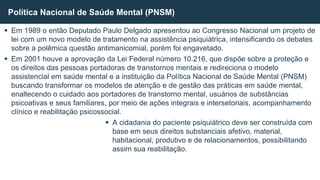  Em 1989 o então Deputado Paulo Delgado apresentou ao Congresso Nacional um projeto de
lei com um novo modelo de tratamento na assistência psiquiátrica, intensificando os debates
sobre a polêmica questão antimanicomial, porém foi engavetado.
 Em 2001 houve a aprovação da Lei Federal número 10.216, que dispõe sobre a proteção e
os direitos das pessoas portadoras de transtornos mentais e redireciona o modelo
assistencial em saúde mental e a instituição da Política Nacional de Saúde Mental (PNSM)
buscando transformar os modelos de atenção e de gestão das práticas em saúde mental,
enaltecendo o cuidado aos portadores de transtorno mental, usuários de substâncias
psicoativas e seus familiares, por meio de ações integrais e intersetoriais, acompanhamento
clínico e reabilitação psicossocial.
 A cidadania do paciente psiquiátrico deve ser construída com
base em seus direitos substanciais afetivo, material,
habitacional, produtivo e de relacionamentos, possibilitando
assim sua reabilitação.
Política Nacional de Saúde Mental (PNSM)
 