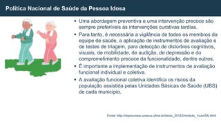  Uma abordagem preventiva e uma intervenção precoce são
sempre preferíveis às intervenções curativas tardias.
 Para tanto, é necessária a vigilância de todos os membros da
equipe de saúde, a aplicação de instrumentos de avaliação e
de testes de triagem, para detecção de distúrbios cognitivos,
visuais, de mobilidade, de audição, de depressão e do
comprometimento precoce da funcionalidade, dentre outros.
 É importante a implementação de instrumentos de avaliação
funcional individual e coletiva.
 A avaliação funcional coletiva identifica os riscos da
população assistida pelas Unidades Básicas de Saúde (UBS)
de cada município.
Política Nacional de Saúde da Pessoa Idosa
Fonte: http://repocursos.unasus.ufma.br/idoso_20142/modulo_1/und3/6.html
 