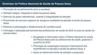  Promoção do envelhecimento ativo e saudável;
 Atenção integral, integrada à saúde da pessoa idosa;
 Estimulo às ações intersetoriais, visando à integralidade da atenção;
 Provimento de recursos capazes de assegurar qualidade da atenção à saúde da pessoa
idosa;
 Estimulo à participação e fortalecimento do controle social;
 Formação e educação permanente dos profissionais de saúde do SUS na área de saúde da
pessoa idosa;
 Divulgação e informação sobre a Política Nacional de saúde
da Pessoa idosa para os profissionais de saúde, gestores e
usuários do SUS;
 Promoção de cooperação nacional e internacional das
experiências na atenção à saúde da pessoa idosa; e
 Apoio ao desenvolvimento de estudos e pesquisas.
Diretrizes da Política Nacional de Saúde da Pessoa Idosa
 