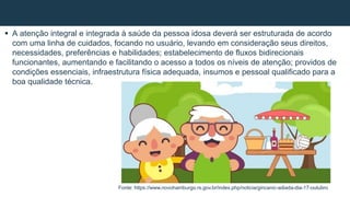  A atenção integral e integrada à saúde da pessoa idosa deverá ser estruturada de acordo
com uma linha de cuidados, focando no usuário, levando em consideração seus direitos,
necessidades, preferências e habilidades; estabelecimento de fluxos bidirecionais
funcionantes, aumentando e facilitando o acesso a todos os níveis de atenção; providos de
condições essenciais, infraestrutura física adequada, insumos e pessoal qualificado para a
boa qualidade técnica.
Fonte: https://www.novohamburgo.rs.gov.br/index.php/noticia/gincanic-adiada-dia-17-outubro
 