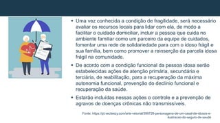  Uma vez conhecida a condição de fragilidade, será necessário
avaliar os recursos locais para lidar com ela, de modo a
facilitar o cuidado domiciliar, incluir a pessoa que cuida no
ambiente familiar como um parceiro da equipe de cuidados,
fomentar uma rede de solidariedade para com o idoso frágil e
sua família, bem como promover a reinserção da parcela idosa
frágil na comunidade.
 De acordo com a condição funcional da pessoa idosa serão
estabelecidas ações de atenção primária, secundária e
terciária, de reabilitação, para a recuperação da máxima
autonomia funcional, prevenção do declínio funcional e
recuperação da saúde.
 Estarão incluídas nessas ações o controle e a prevenção de
agravos de doenças crônicas não transmissíveis.
Fonte: https://pt.vecteezy.com/arte-vetorial/399728-personagens-de-um-casal-de-idosos-e-
ilustracao-do-seguro-de-saude
 