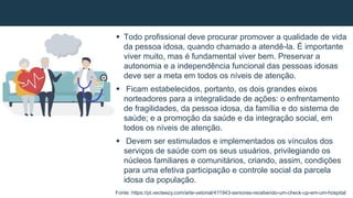  Todo profissional deve procurar promover a qualidade de vida
da pessoa idosa, quando chamado a atendê-la. É importante
viver muito, mas é fundamental viver bem. Preservar a
autonomia e a independência funcional das pessoas idosas
deve ser a meta em todos os níveis de atenção.
 Ficam estabelecidos, portanto, os dois grandes eixos
norteadores para a integralidade de ações: o enfrentamento
de fragilidades, da pessoa idosa, da família e do sistema de
saúde; e a promoção da saúde e da integração social, em
todos os níveis de atenção.
 Devem ser estimulados e implementados os vínculos dos
serviços de saúde com os seus usuários, privilegiando os
núcleos familiares e comunitários, criando, assim, condições
para uma efetiva participação e controle social da parcela
idosa da população.
Fonte: https://pt.vecteezy.com/arte-vetorial/411943-seniores-recebendo-um-check-up-em-um-hospital
 