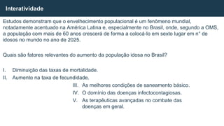 Estudos demonstram que o envelhecimento populacional é um fenômeno mundial,
notadamente acentuado na América Latina e, especialmente no Brasil, onde, segundo a OMS,
a população com mais de 60 anos crescerá de forma a colocá-lo em sexto lugar em n° de
idosos no mundo no ano de 2025.
Quais são fatores relevantes do aumento da população idosa no Brasil?
I. Diminuição das taxas de mortalidade.
II. Aumento na taxa de fecundidade.
III. As melhores condições de saneamento básico.
IV. O domínio das doenças infectocontagiosas.
V. As terapêuticas avançadas no combate das
doenças em geral.
Interatividade
 