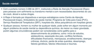  Com a portaria número 3.088 de 2011, instituindo a Rede de Atenção Psicossocial (Raps)
para pessoas com sofrimento ou transtorno mental e com necessidades decorrentes do uso
de crack, álcool e outras drogas.
 A Raps é formada por dispositivos e serviços estratégicos como Centro de Atenção
Psicossocial (Caps), Ambulatório de saúde mental, Programa de Volta para Casa (PVC),
Serviço Residencial Terapêutico (SRT), hospitais-dia, leitos psiquiátricos em hospitais gerais.
 Qualquer pessoa, homem ou mulher de qualquer idade, pode sofrer em algum momento por
algum problema de saúde mental ou dependência química, de menor ou maior gravidade,
porém algumas circunstâncias podem ser consideradas como gatilho para o
desenvolvimento do problema, como: início de estudos,
adolescência, separação dos pais, conflitos familiares,
dificuldades financeiras, menopausa, envelhecimento, doenças
crônicas, divórcio, perda de entes queridos, desemprego,
fatores genéticos, fatores infecciosos e traumas.
Saúde mental
 