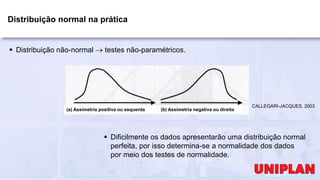 Distribuição normal na prática
 Distribuição não-normal  testes não-paramétricos.
 Dificilmente os dados apresentarão uma distribuição normal
perfeita, por isso determina-se a normalidade dos dados
por meio dos testes de normalidade.
CALLEGARI-JACQUES, 2003
(a) Assimetria positiva ou esquerda (b) Assimetria negativa ou direita
 