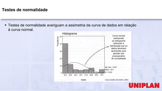 Testes de normalidade
 Testes de normalidade averiguam a assimetria da curva de dados em relação
à curva normal.
 