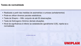 Testes de normalidade
 Realizada a partir das medidas de assimetrias e curtoses (achatamentos)
 Pode-se utilizar diversos pacotes estatísticos.
 Teste de Shapiro – Wilk: conjunto de até 50 observações.
 Teste de Kolmogorov Smirnov demais situações.
 Nível de significância é inferior ao estabelecido (geralmente 0,05), rejeita-se a
normalidade.
CALLEGARI-JACQUES, 2003
 