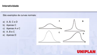 Interatividade
São exemplos de curvas normais:
a) A, B, C e D
b) Apenas C
c) Apenas A e C
d) A, B e C
e) Apenas D
 