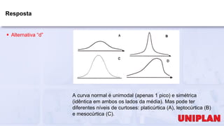 Resposta
 Alternativa “d”
A curva normal é unimodal (apenas 1 pico) e simétrica
(idêntica em ambos os lados da média). Mas pode ter
diferentes níveis de curtoses: platicúrtica (A), leptocúrtica (B)
e mesocúrtica (C).
 