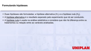 Formulando hipóteses
 Duas hipóteses são formuladas: a hipótese alternativa (H1) e a hipótese nula (H0).
 A hipótese alternativa é o resultado esperado pelo experimento que irá ser conduzido.
 A hipótese nula é usada na análise estatística e considera que não há diferença entre os
tratamentos ou relação entre as variáveis analisadas.
 