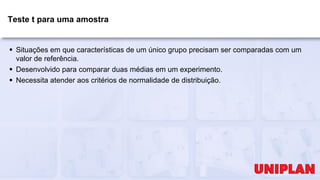 Teste t para uma amostra
 Situações em que características de um único grupo precisam ser comparadas com um
valor de referência.
 Desenvolvido para comparar duas médias em um experimento.
 Necessita atender aos critérios de normalidade de distribuição.
 