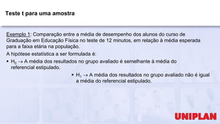 Teste t para uma amostra
Exemplo 1: Comparação entre a média de desempenho dos alunos do curso de
Graduação em Educação Física no teste de 12 minutos, em relação à média esperada
para a faixa etária na população.
A hipótese estatística a ser formulada é:
 H0  A média dos resultados no grupo avaliado é semelhante à média do
referencial estipulado.
 H1  A média dos resultados no grupo avaliado não é igual
a média do referencial estipulado.
 