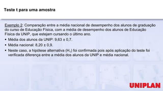 Teste t para uma amostra
Exemplo 2: Comparação entre a média nacional de desempenho dos alunos de graduação
do curso de Educação Física, com a média de desempenho dos alunos de Educação
Física da UNIP, que estejam cursando o último ano.
 Média dos alunos da UNIP: 9,63 ± 0,7.
 Média nacional: 8,20 ± 0,9.
 Neste caso, a hipótese alternativa (H1) foi confirmada pois após aplicação do teste foi
verificada diferença entre a média dos alunos da UNIP e média nacional.
 