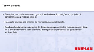 Teste t pareado
 Situações nas quais um mesmo grupo é avaliado em 2 condições e o objetivo é
comparar estas 2 médias entre si.
 Necessita atender aos critérios de normalidade de distribuição.
 Condição fundamental: a amostra de dados nas duas condições (antes e depois) deve
ter o mesmo tamanho, caso contrário, a relação de dependência ou pareamento
será perdida.
 