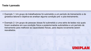 Teste t pareado
 Exemplo 1: Um grupo de trabalhadores foi submetido a um período de treinamento e de
ginástica laboral e objetiva-se analisar alguma condição pré- e pós-treinamento.
 Exemplo 2: Um grupo de pessoas idosas foi submetido a uma série de testes nos quais
foram avaliados em sua condição física e posteriormente submetidos a um período de
treinamento para melhorar as capacidades físicas, para depois novamente serem
reavaliados.
 