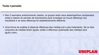 Teste t pareado
 Nos 2 exemplos anteriormente citados, os grupos terão seus desempenhos comparados
antes e depois do período de treinamento para investigar se houve diferença nos
resultados e se essa diferença foi estatisticamente diferente.
 Uma forma de análise é observar diferença das médias pré e pós tratamento. Se os dois
conjuntos de médias forem iguais, então a diferença (subtração das médias) será
igual a zero.
 