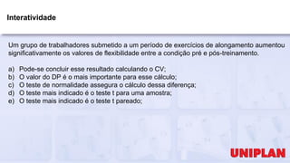 Interatividade
Um grupo de trabalhadores submetido a um período de exercícios de alongamento aumentou
significativamente os valores de flexibilidade entre a condição pré e pós-treinamento.
a) Pode-se concluir esse resultado calculando o CV;
b) O valor do DP é o mais importante para esse cálculo;
c) O teste de normalidade assegura o cálculo dessa diferença;
d) O teste mais indicado é o teste t para uma amostra;
e) O teste mais indicado é o teste t pareado;
 