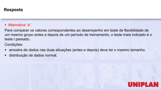 Resposta
 Alternativa “e”.
Para comparar os valores correspondentes ao desempenho em teste de flexibilidade de
um mesmo grupo antes e depois de um período de treinamento, o teste mais indicado é o
teste t pareado.
Condições:
 amostra de dados nas duas situações (antes e depois) deve ter o mesmo tamanho.
 distribuição de dados normal.
 