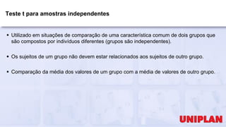 Teste t para amostras independentes
 Utilizado em situações de comparação de uma característica comum de dois grupos que
são compostos por indivíduos diferentes (grupos são independentes).
 Os sujeitos de um grupo não devem estar relacionados aos sujeitos de outro grupo.
 Comparação da média dos valores de um grupo com a média de valores de outro grupo.
 